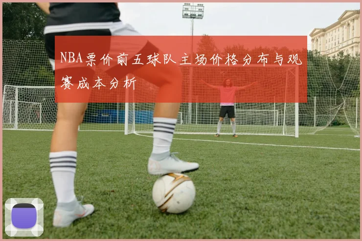 NBA票价前五球队主场价格分布与观赛成本分析