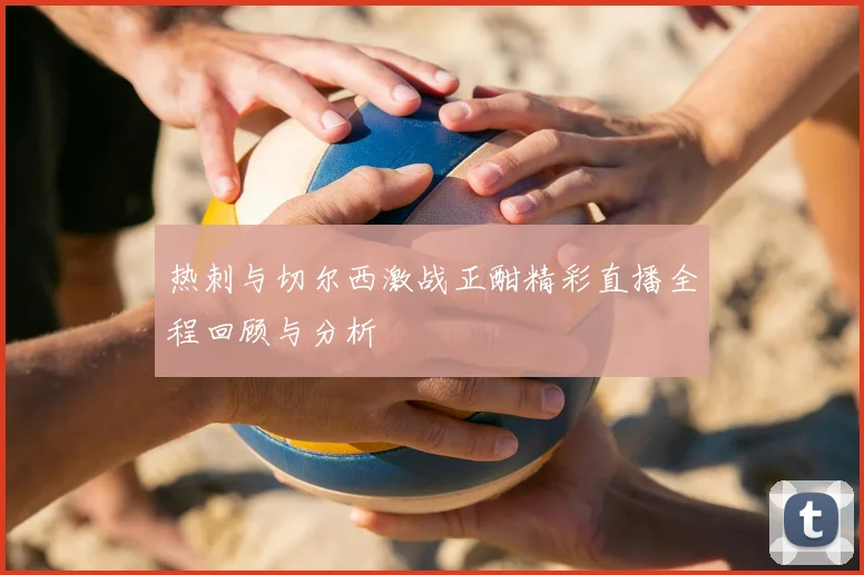 热刺与切尔西激战正酣精彩直播全程回顾与分析