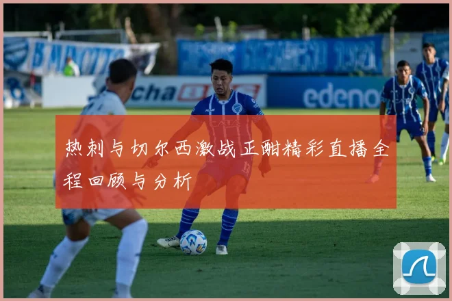 热刺与切尔西激战正酣精彩直播全程回顾与分析