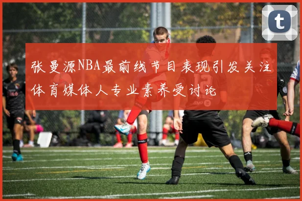 张曼源NBA最前线节目表现引发关注体育媒体人专业素养受讨论