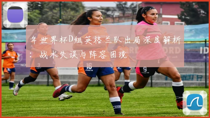 年世界杯D组英格兰队出局深度解析:战术失误与阵容困境