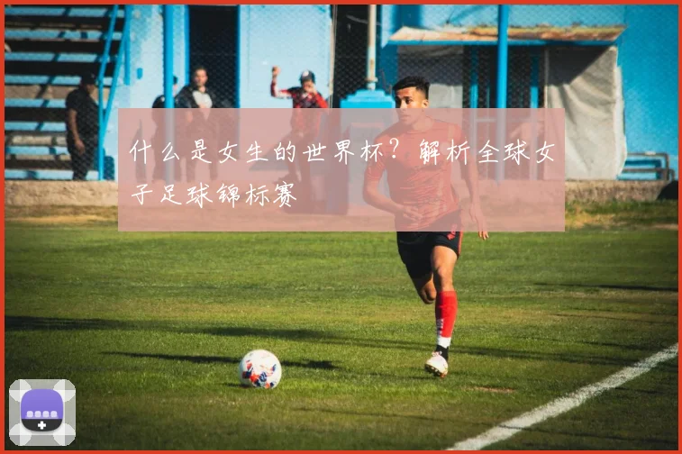 什么是女生的世界杯？解析全球女子足球锦标赛
