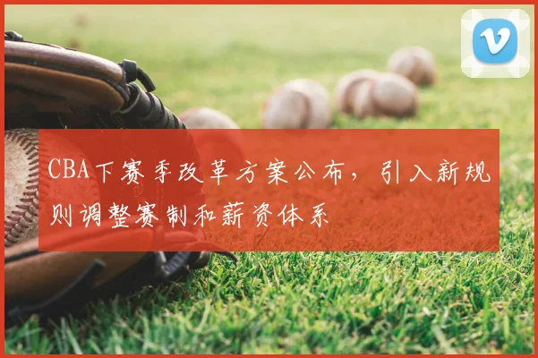 CBA下赛季改革方案公布,引入新规则调整赛制和薪资体系