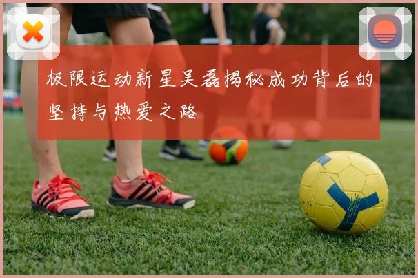 极限运动新星吴磊揭秘成功背后的坚持与热爱之路