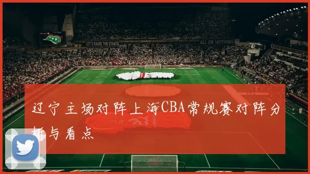 辽宁主场对阵上海CBA常规赛对阵分析与看点