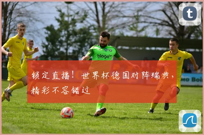 锁定直播！世界杯德国对阵瑞典，精彩不容错过