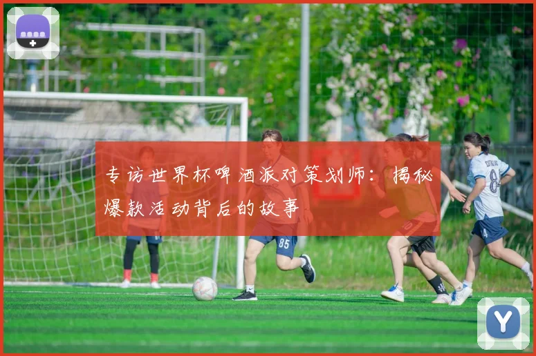 专访世界杯啤酒派对策划师：揭秘爆款活动背后的故事