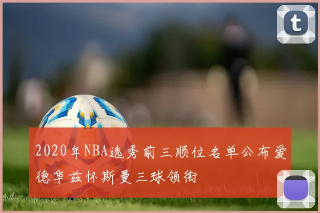 2020年NBA选秀前三顺位名单公布爱德华兹怀斯曼三球领衔