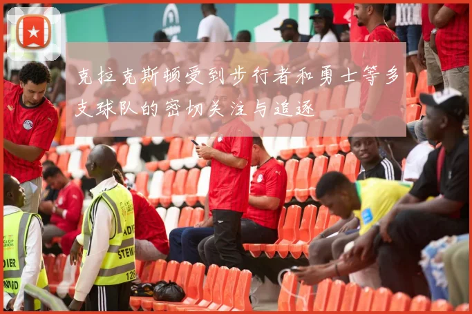 克拉克斯顿受到步行者和勇士等多支球队的密切关注与追逐