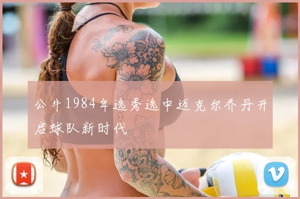 公牛1984年选秀选中迈克尔乔丹开启球队新时代