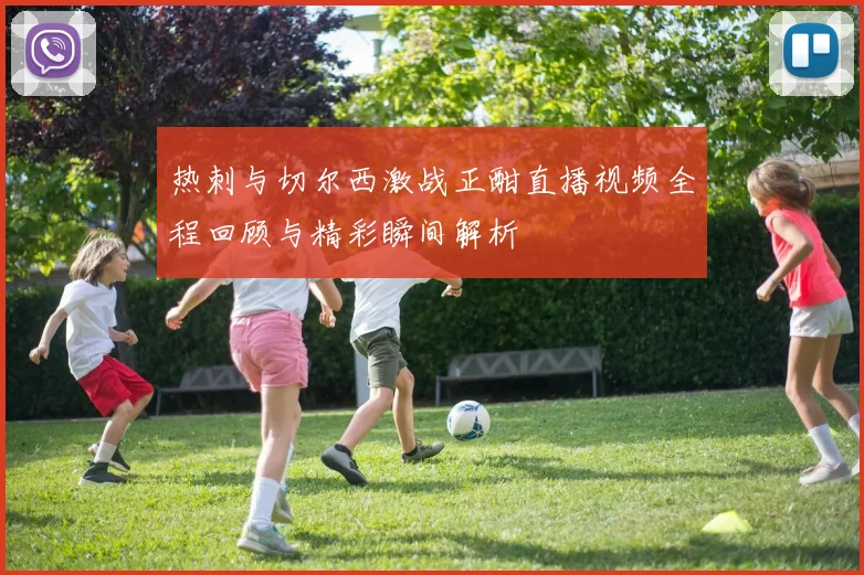 热刺与切尔西激战正酣直播视频全程回顾与精彩瞬间解析
