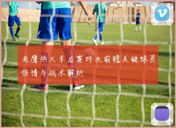 老鹰热火季后赛对决前瞻关键球员伤情与战术解析