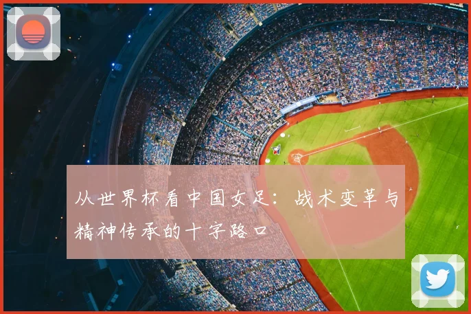 从世界杯看中国女足：战术变革与精神传承的十字路口