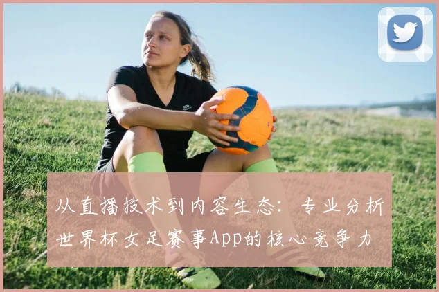 从直播技术到内容生态：专业分析世界杯女足赛事App的核心竞争力