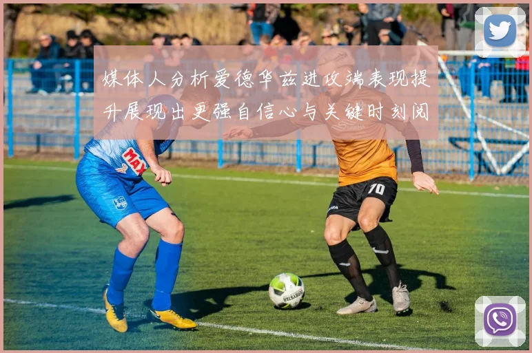 媒体人分析爱德华兹进攻端表现提升展现出更强自信心与关键时刻阅读能力