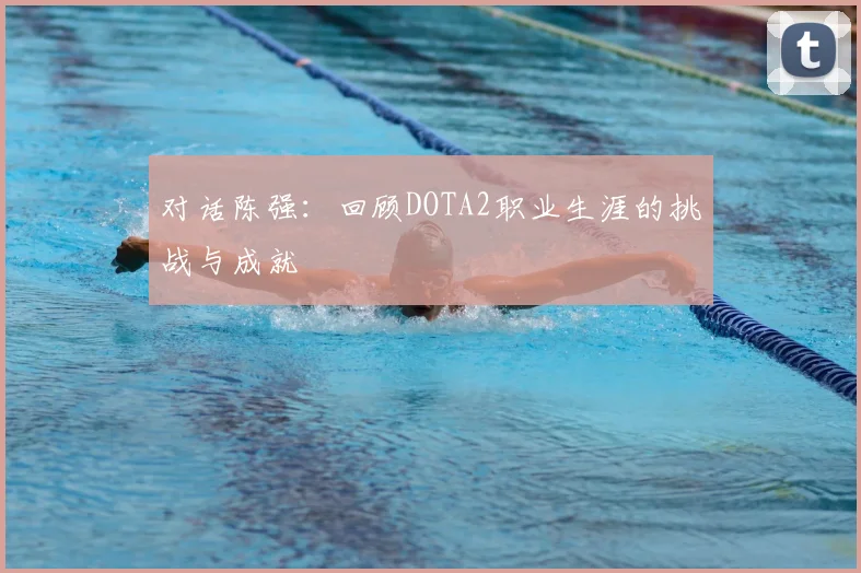 对话陈强:回顾DOTA2职业生涯的挑战与成就