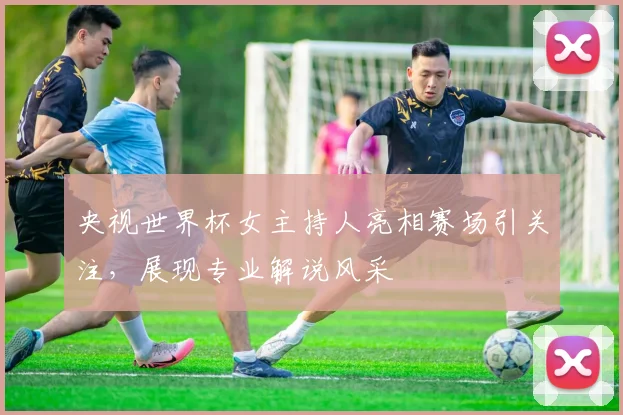 央视世界杯女主持人亮相赛场引关注，展现专业解说风采