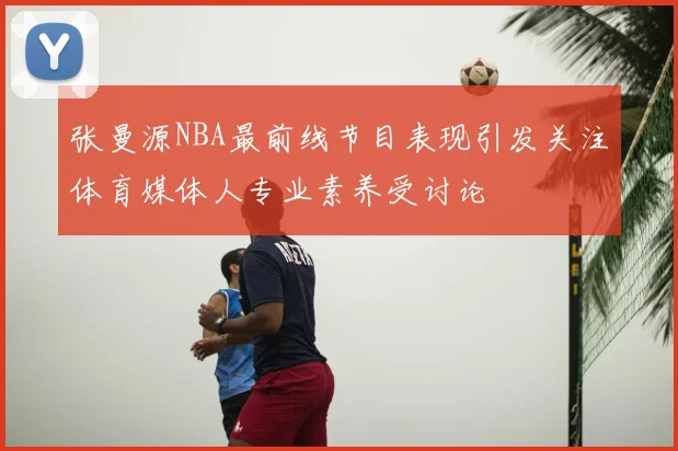 张曼源NBA最前线节目表现引发关注体育媒体人专业素养受讨论