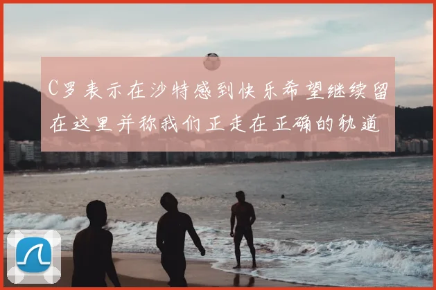 C罗表示在沙特感到快乐希望继续留在这里并称我们正走在正确的轨道上