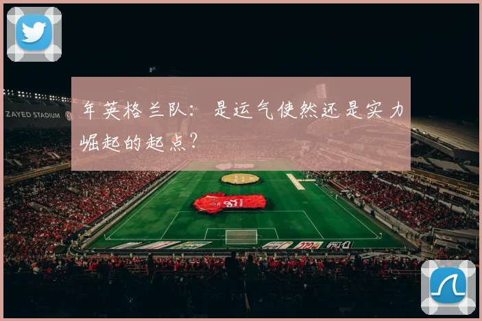 年英格兰队：是运气使然还是实力崛起的起点？