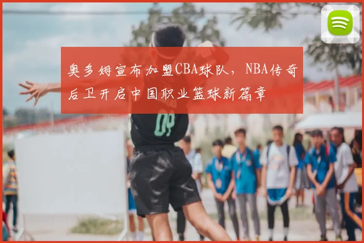 奥多姆宣布加盟CBA球队，NBA传奇后卫开启中国职业篮球新篇章
