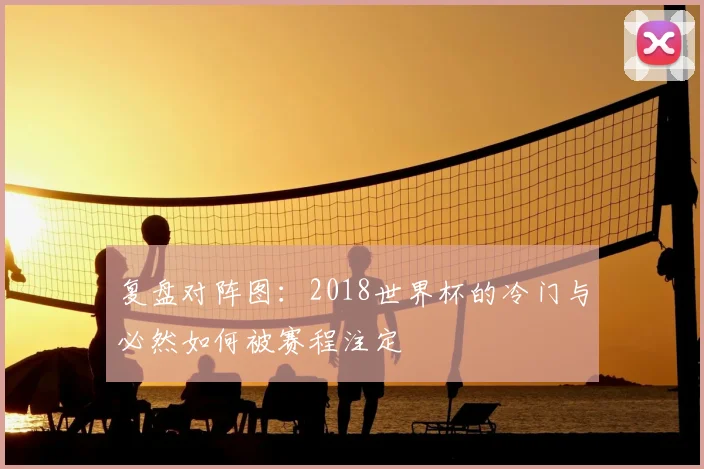 复盘对阵图:2018世界杯的冷门与必然如何被赛程注定