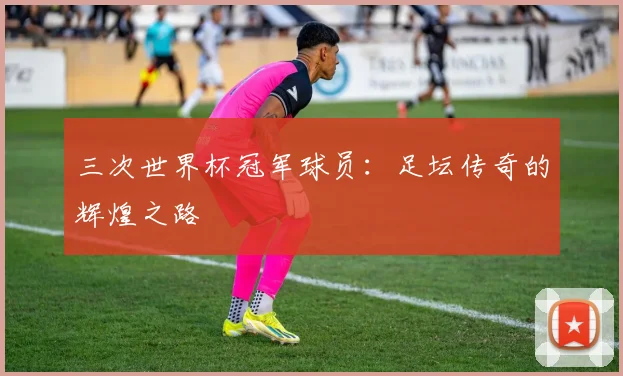 三次世界杯冠军球员：足坛传奇的辉煌之路