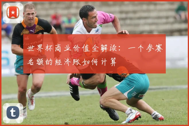 世界杯商业价值全解读：一个参赛名额的经济账如何计算