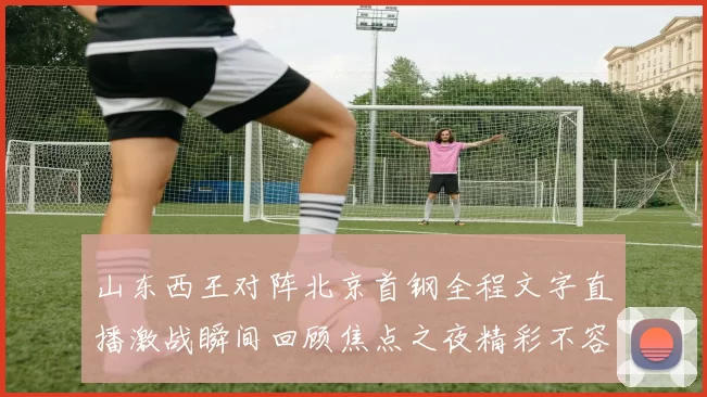 山东西王对阵北京首钢全程文字直播激战瞬间回顾焦点之夜精彩不容错过