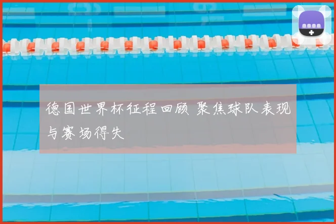 德国世界杯征程回顾 聚焦球队表现与赛场得失