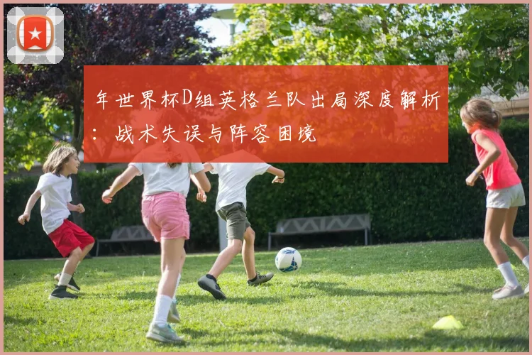 年世界杯D组英格兰队出局深度解析：战术失误与阵容困境
