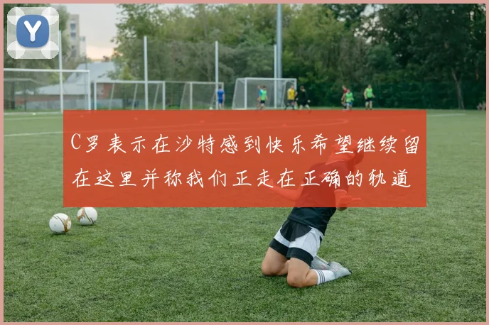 C罗表示在沙特感到快乐希望继续留在这里并称我们正走在正确的轨道上