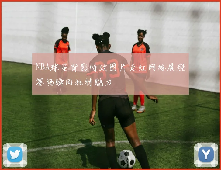 NBA球星背影特效图片走红网络展现赛场瞬间独特魅力