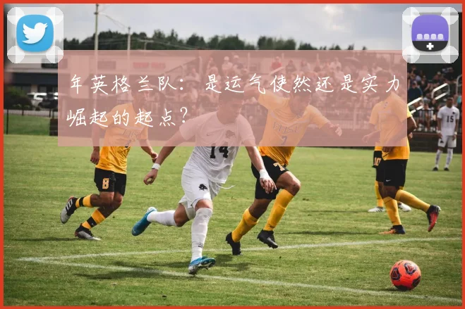 年英格兰队:是运气使然还是实力崛起的起点?