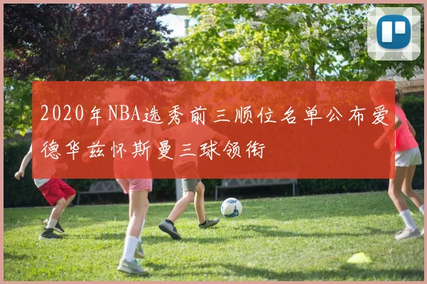 2020年NBA选秀前三顺位名单公布爱德华兹怀斯曼三球领衔
