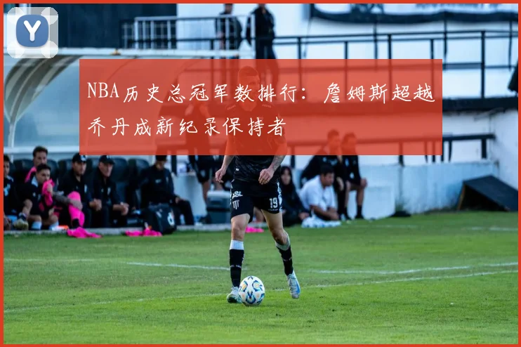 NBA历史总冠军数排行：詹姆斯超越乔丹成新纪录保持者
