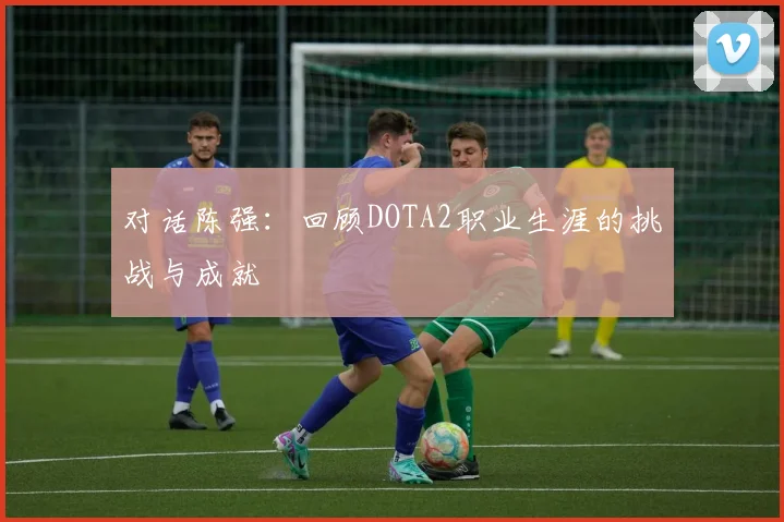 对话陈强：回顾DOTA2职业生涯的挑战与成就