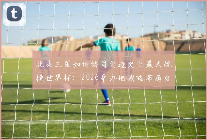 北美三国如何协同打造史上最大规模世界杯：2026举办地战略布局分析