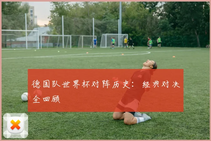 德国队世界杯对阵历史：经典对决全回顾