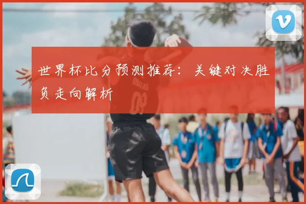 世界杯比分预测推荐：关键对决胜负走向解析