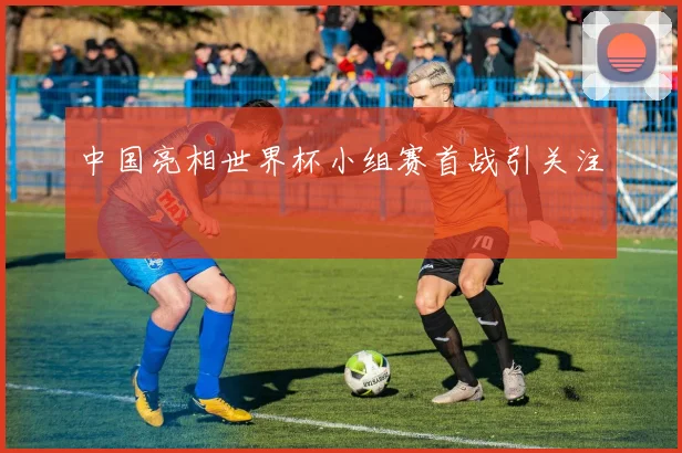 中国亮相世界杯小组赛首战引关注