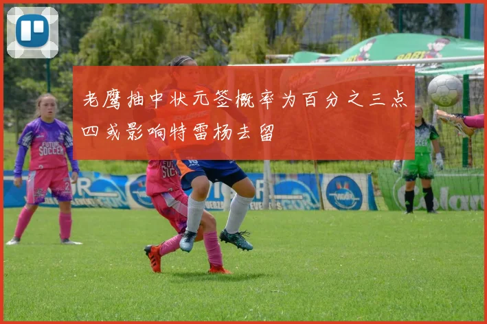 老鹰抽中状元签概率为百分之三点四或影响特雷杨去留