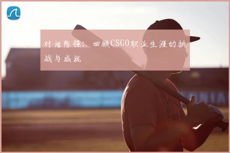 对话陈强:回顾CSGO职业生涯的挑战与成就