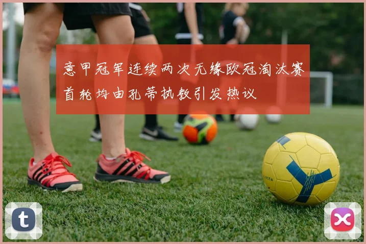 意甲冠军连续两次无缘欧冠淘汰赛首轮均由孔蒂执教引发热议