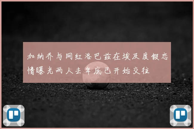 加纳乔与网红洛巴兹在埃及度假恋情曝光两人去年底已开始交往