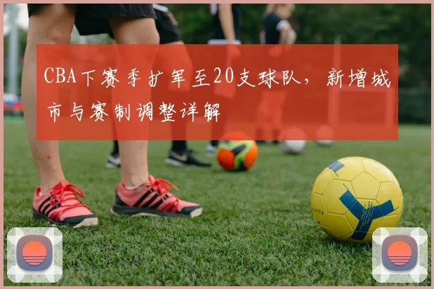 CBA下赛季扩军至20支球队，新增城市与赛制调整详解