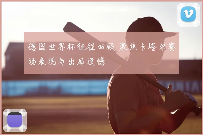 德国世界杯征程回顾 聚焦卡塔尔赛场表现与出局遗憾