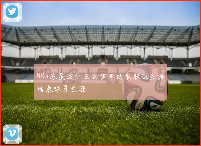 NBA球星波什正式宣布结束职业生涯结束球员生涯