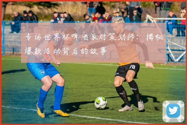 专访世界杯啤酒派对策划师：揭秘爆款活动背后的故事