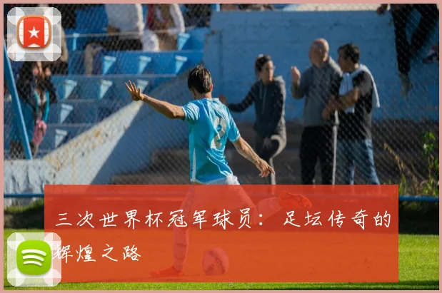 三次世界杯冠军球员:足坛传奇的辉煌之路